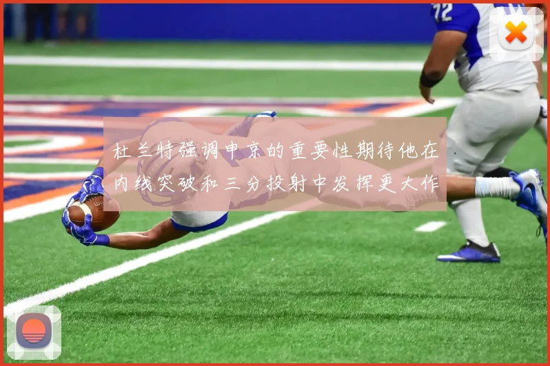 杜兰特强调申京的重要性期待他在内线突破和三分投射中发挥更大作用