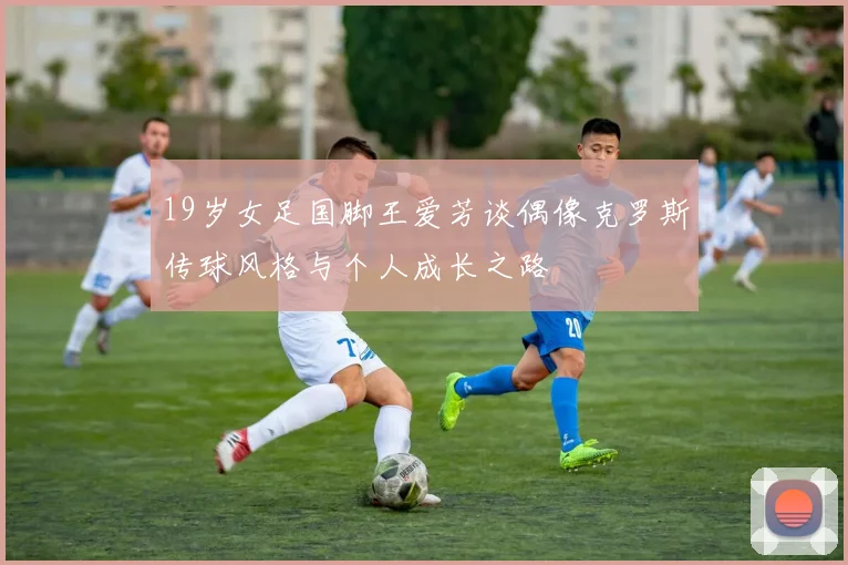 19岁女足国脚王爱芳谈偶像克罗斯传球风格与个人成长之路