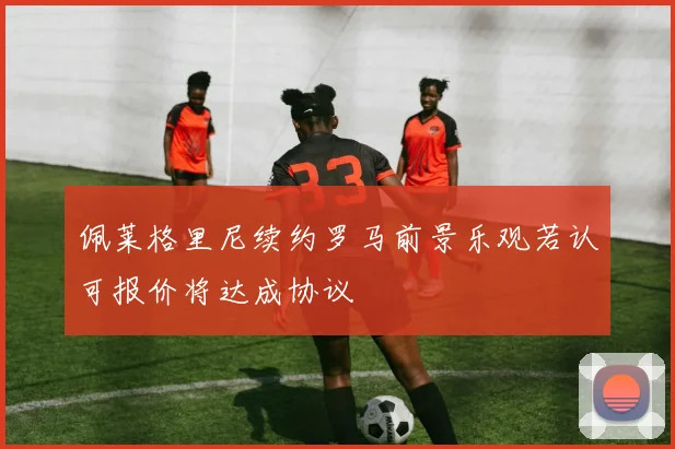 佩莱格里尼续约罗马前景乐观若认可报价将达成协议