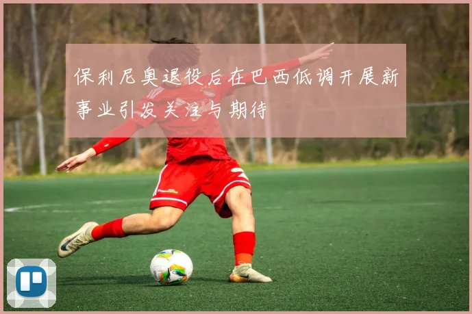 保利尼奥退役后在巴西低调开展新事业引发关注与期待