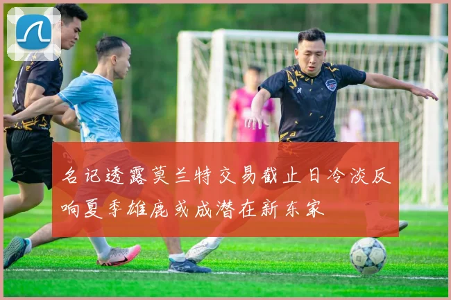 名记透露莫兰特交易截止日冷淡反响夏季雄鹿或成潜在新东家