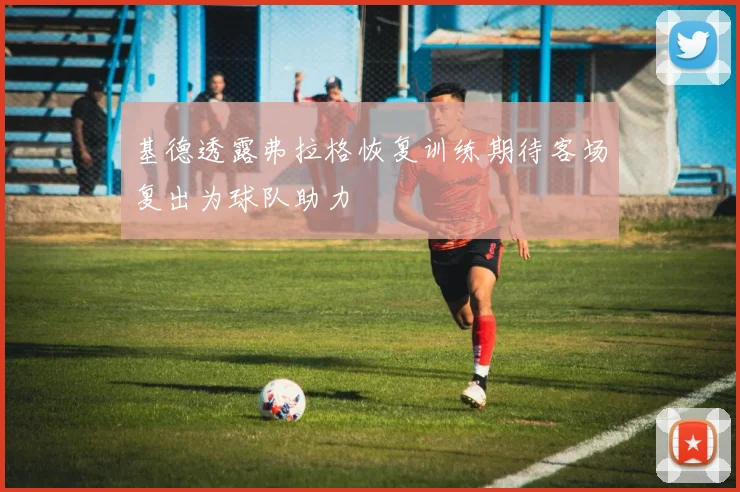 基德透露弗拉格恢复训练期待客场复出为球队助力