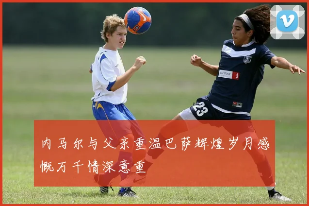 内马尔与父亲重温巴萨辉煌岁月感慨万千情深意重