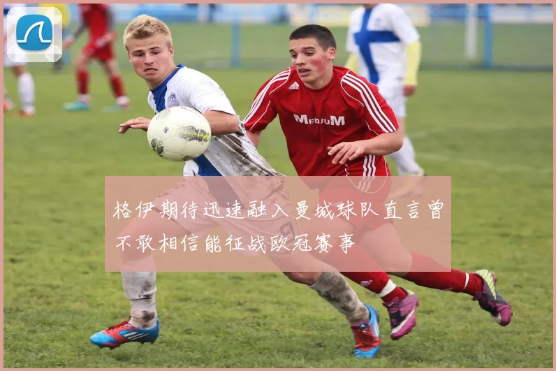 格伊期待迅速融入曼城球队直言曾不敢相信能征战欧冠赛事