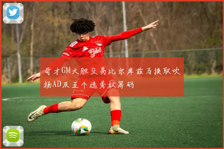 奇才GM大胆交易比尔库兹马换取吹杨AD及五个选秀权筹码