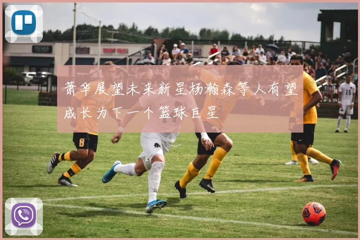 萧华展望未来新星杨瀚森等人有望成长为下一个篮球巨星