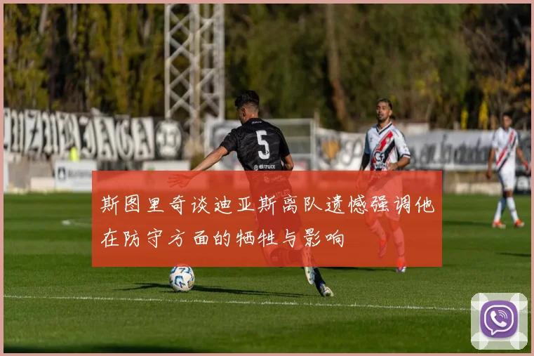 斯图里奇谈迪亚斯离队遗憾强调他在防守方面的牺牲与影响