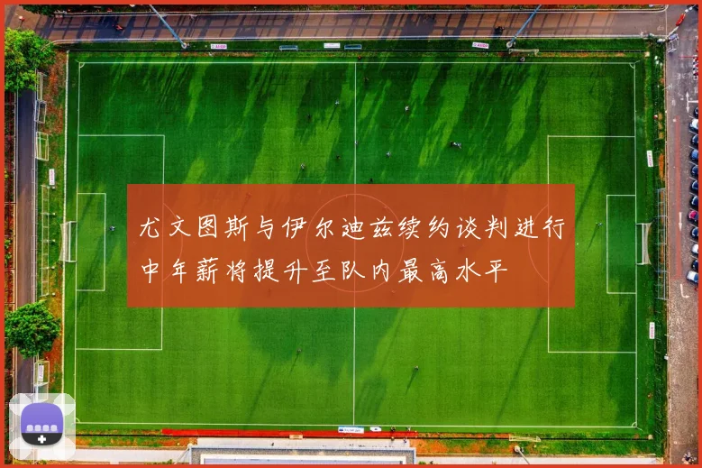 尤文图斯与伊尔迪兹续约谈判进行中年薪将提升至队内最高水平