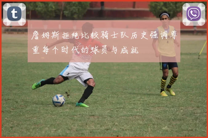 詹姆斯拒绝比较骑士队历史强调尊重每个时代的球员与成就