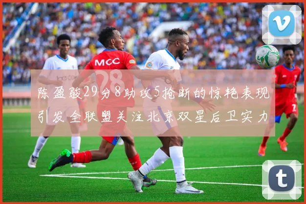 陈盈骏29分8助攻5抢断的惊艳表现引发全联盟关注北京双星后卫实力不容小觑