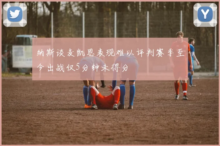 纳斯谈麦凯恩表现难以评判赛季至今出战仅5分钟未得分