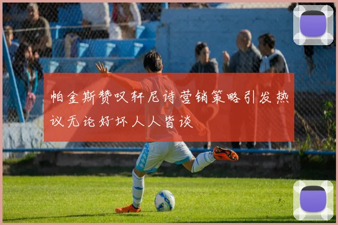 帕金斯赞叹轩尼诗营销策略引发热议无论好坏人人皆谈