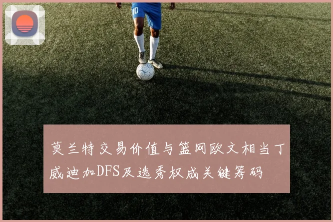 莫兰特交易价值与篮网欧文相当丁威迪加DFS及选秀权成关键筹码