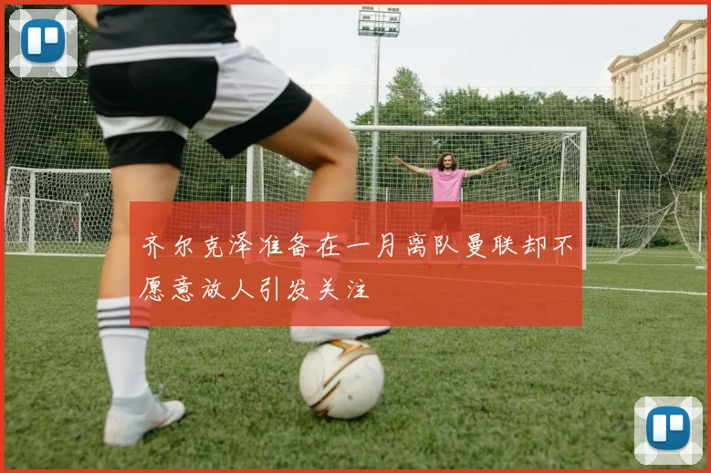 齐尔克泽准备在一月离队曼联却不愿意放人引发关注