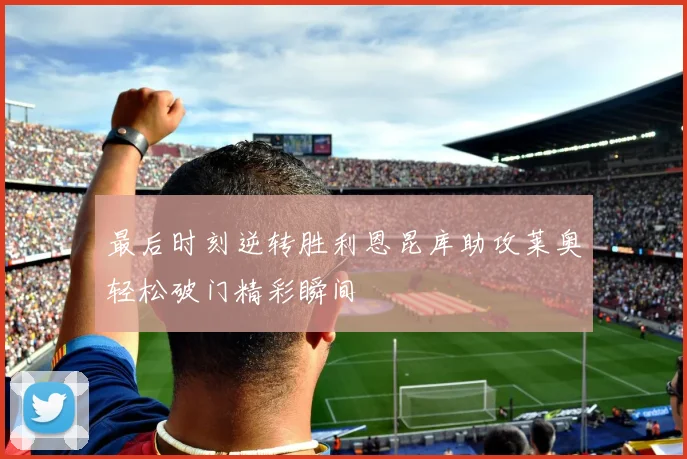最后时刻逆转胜利恩昆库助攻莱奥轻松破门精彩瞬间