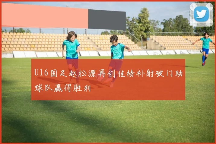 U16国足赵松源再创佳绩补射破门助球队赢得胜利