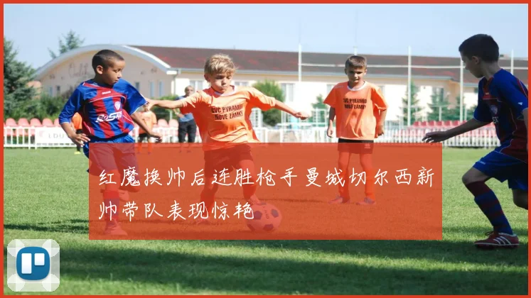 红魔换帅后连胜枪手曼城切尔西新帅带队表现惊艳