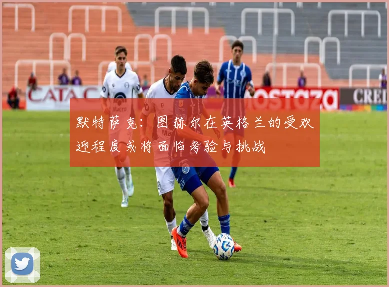 默特萨克：图赫尔在英格兰的受欢迎程度或将面临考验与挑战