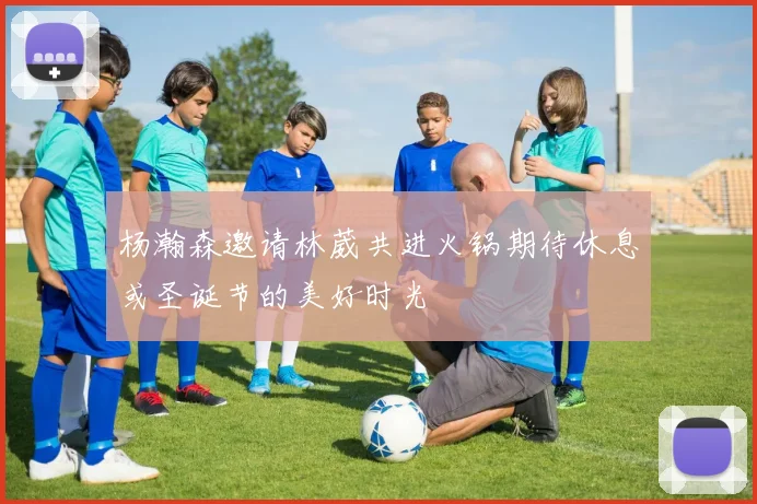 杨瀚森邀请林葳共进火锅期待休息或圣诞节的美好时光