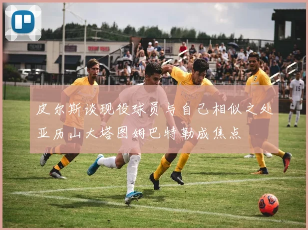 皮尔斯谈现役球员与自己相似之处亚历山大塔图姆巴特勒成焦点