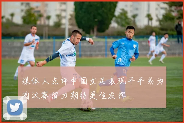 媒体人点评中国女足表现平平或为淘汰赛留力期待更佳发挥