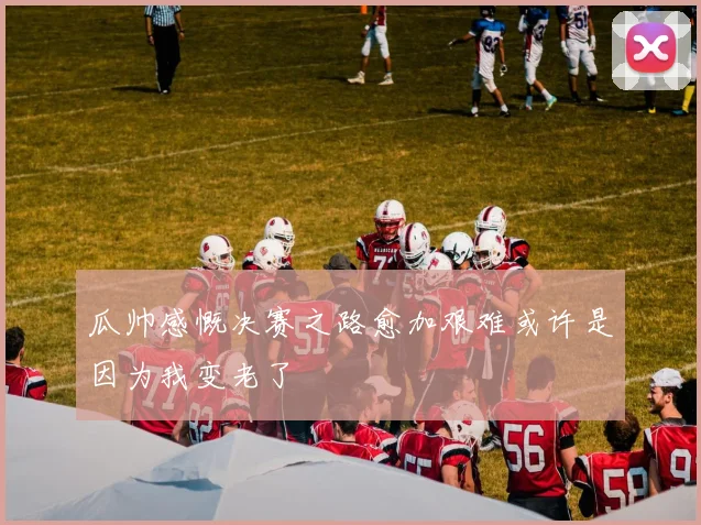 瓜帅感慨决赛之路愈加艰难或许是因为我变老了