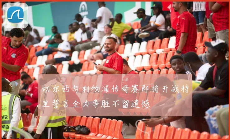 切尔西与利物浦传奇赛即将开战特里誓言全力争胜不留遗憾