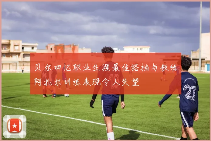 贝尔回忆职业生涯最佳搭档与教练阿扎尔训练表现令人失望